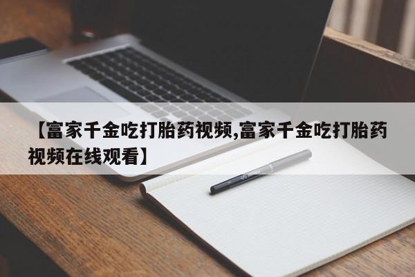 正品打胎药专卖微信【富家千金吃打胎药视频,富家千金吃打胎药视频在线观看】