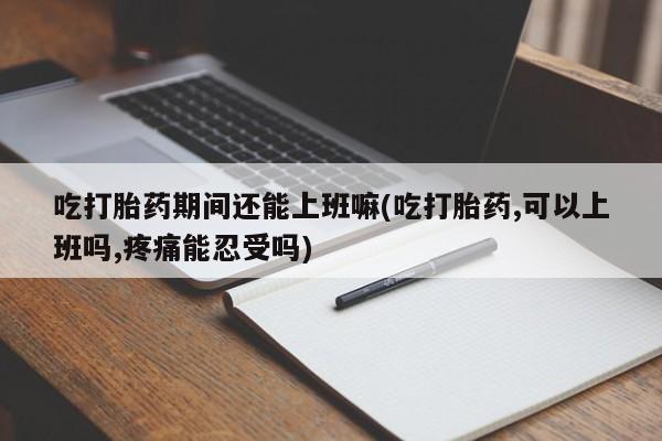 正品打胎药专卖微信吃打胎药期间还能上班嘛(吃打胎药,可以上班吗,疼痛能忍受吗)