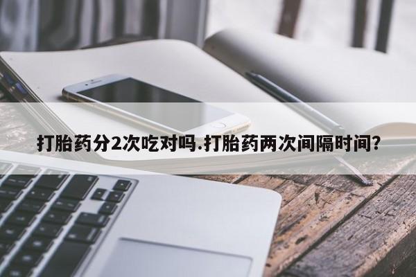 正品打胎药专卖微信打胎药分2次吃对吗.打胎药两次间隔时间？