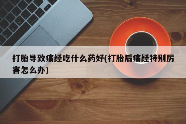 正品打胎药专卖微信打胎导致痛经吃什么药好(打胎后痛经特别厉害怎么办)