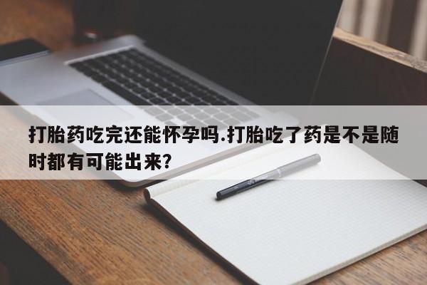 正品打胎药专卖微信打胎药吃完还能怀孕吗.打胎吃了药是不是随时都有可能出来？