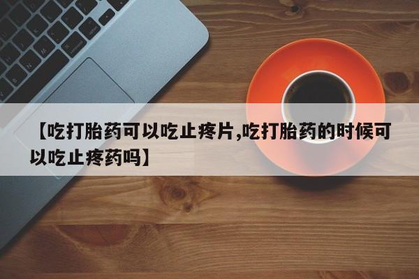 正品打胎药专卖微信【吃打胎药可以吃止疼片,吃打胎药的时候可以吃止疼药吗】