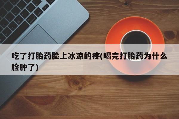 正品打胎药专卖微信吃了打胎药脸上冰凉的疼(喝完打胎药为什么脸肿了)