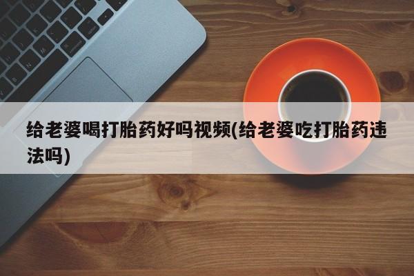 正品打胎药专卖微信给老婆喝打胎药好吗视频(给老婆吃打胎药违法吗)