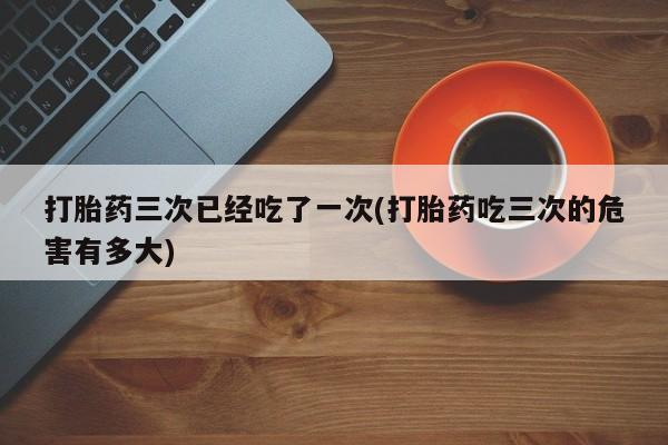 正品打胎药专卖微信打胎药三次已经吃了一次(打胎药吃三次的危害有多大)