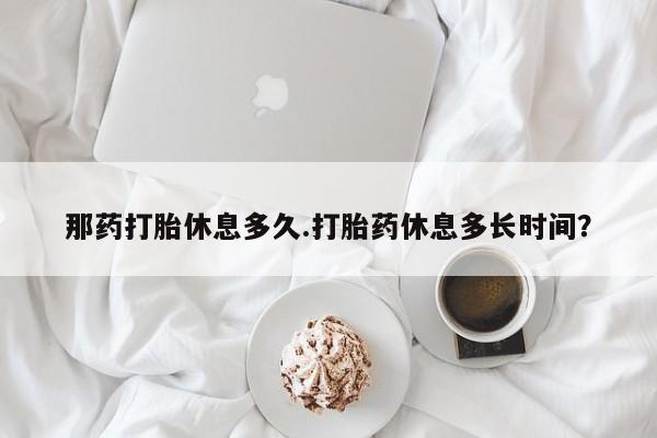 正品打胎药专卖微信那药打胎休息多久.打胎药休息多长时间？