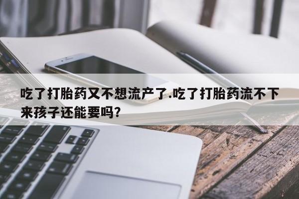 正品打胎药专卖微信吃了打胎药又不想流产了.吃了打胎药流不下来孩子还能要吗？