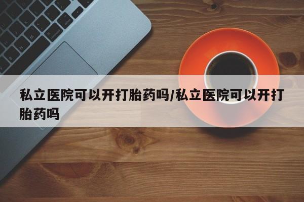 正品打胎药专卖微信私立医院可以开打胎药吗/私立医院可以开打胎药吗