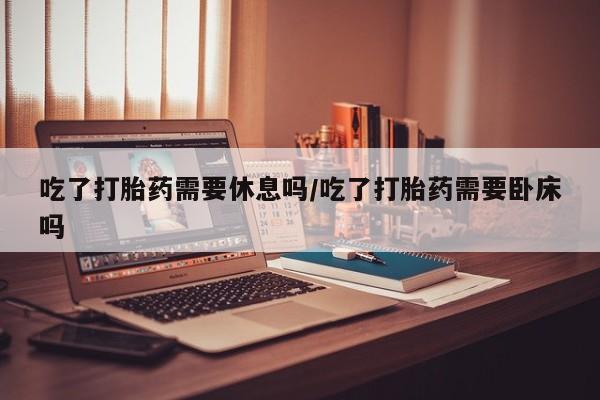 正品打胎药专卖微信吃了打胎药需要休息吗/吃了打胎药需要卧床吗