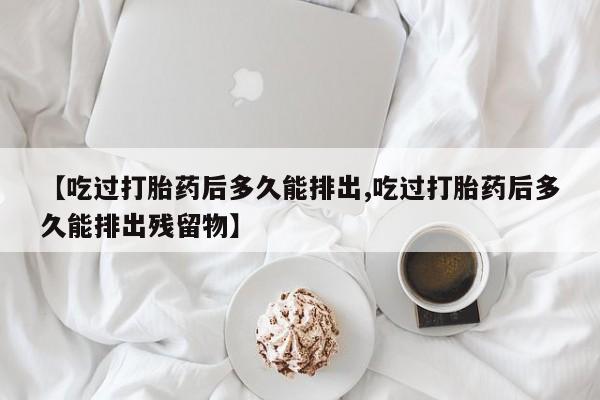 正品打胎药专卖微信【吃过打胎药后多久能排出,吃过打胎药后多久能排出残留物】