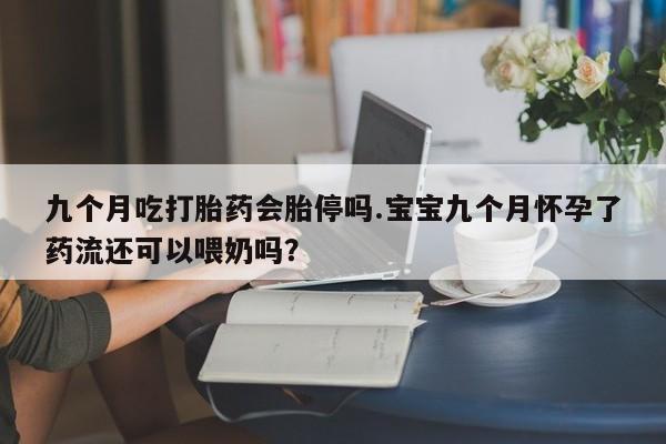 正品打胎药专卖微信九个月吃打胎药会胎停吗.宝宝九个月怀孕了药流还可以喂奶吗？