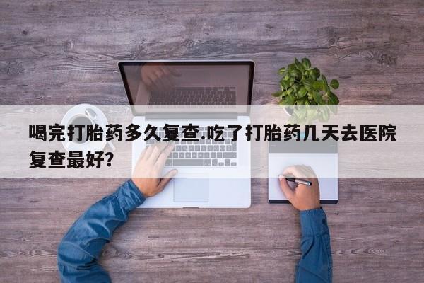 正品打胎药专卖微信喝完打胎药多久复查.吃了打胎药几天去医院复查最好？