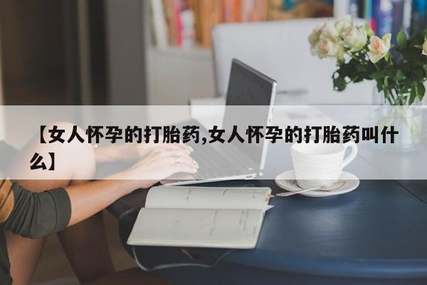 正品打胎药专卖微信【女人怀孕的打胎药,女人怀孕的打胎药叫什么】