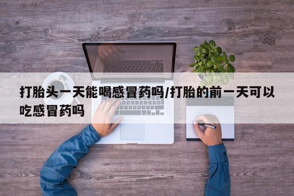 正品打胎药专卖微信打胎头一天能喝感冒药吗/打胎的前一天可以吃感冒药吗