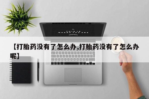 正品打胎药专卖微信【打胎药没有了怎么办,打胎药没有了怎么办呢】