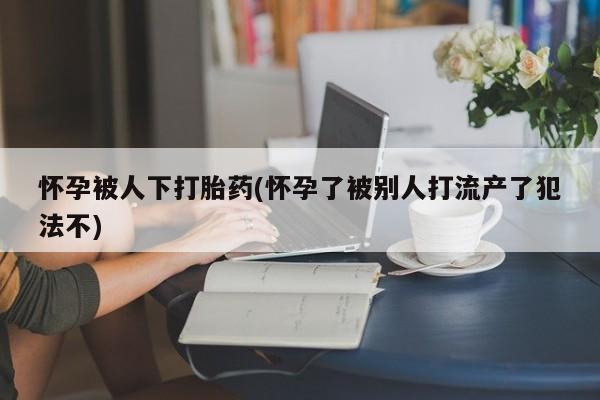正品打胎药专卖微信怀孕被人下打胎药(怀孕了被别人打流产了犯法不)