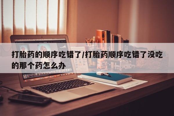 正品打胎药专卖微信打胎药的顺序吃错了/打胎药顺序吃错了没吃的那个药怎么办