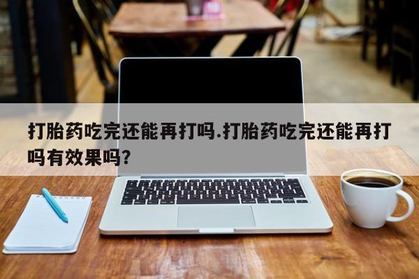 正品打胎药专卖微信打胎药吃完还能再打吗.打胎药吃完还能再打吗有效果吗？