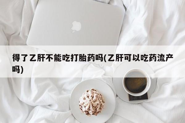 正品打胎药专卖微信得了乙肝不能吃打胎药吗(乙肝可以吃药流产吗)