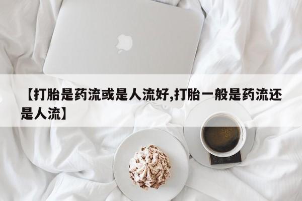 正品打胎药专卖微信【打胎是药流或是人流好,打胎一般是药流还是人流】