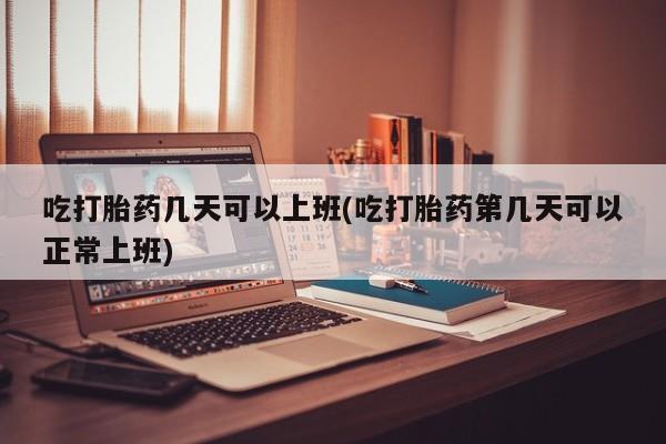 正品打胎药专卖微信吃打胎药几天可以上班(吃打胎药第几天可以正常上班)