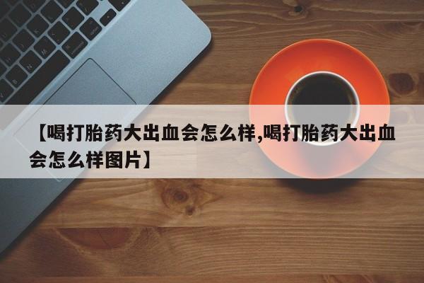 正品打胎药专卖微信【喝打胎药大出血会怎么样,喝打胎药大出血会怎么样图片】