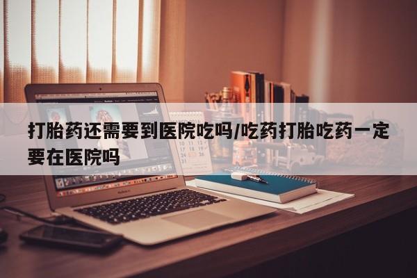 正品打胎药专卖微信打胎药还需要到医院吃吗/吃药打胎吃药一定要在医院吗