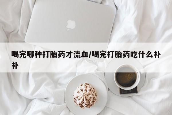 正品打胎药专卖微信喝完哪种打胎药才流血/喝完打胎药吃什么补补