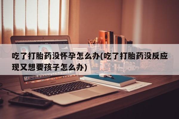 正品打胎药专卖微信吃了打胎药没怀孕怎么办(吃了打胎药没反应现又想要孩子怎么办)
