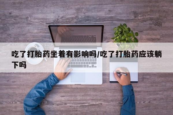 正品打胎药专卖微信吃了打胎药坐着有影响吗/吃了打胎药应该躺下吗