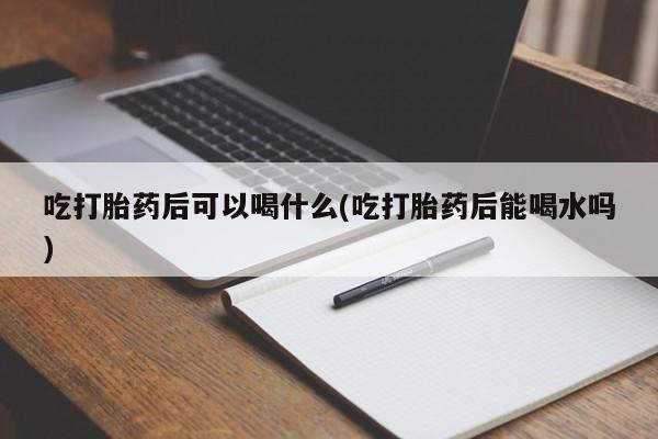 正品打胎药专卖微信吃打胎药后可以喝什么(吃打胎药后能喝水吗)
