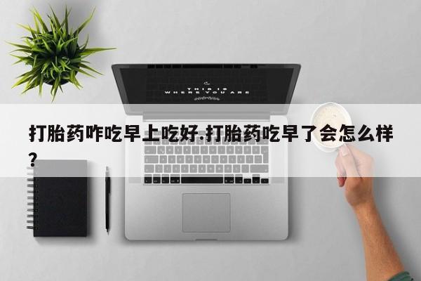 正品打胎药专卖微信打胎药咋吃早上吃好.打胎药吃早了会怎么样？
