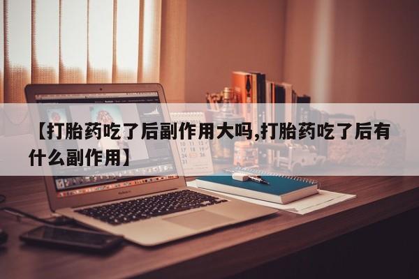 正品打胎药专卖微信【打胎药吃了后副作用大吗,打胎药吃了后有什么副作用】