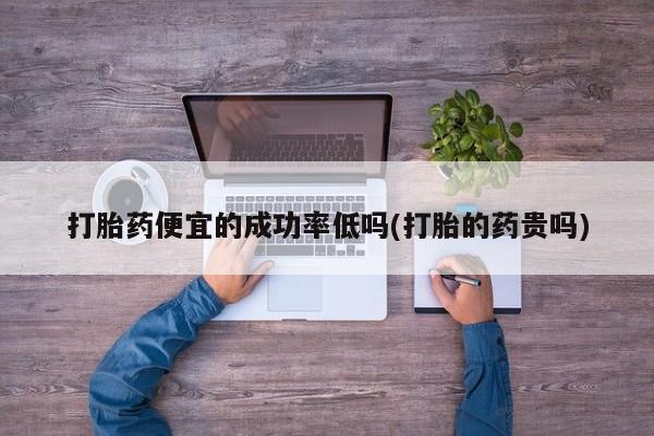 正品打胎药专卖微信打胎药便宜的成功率低吗(打胎的药贵吗)