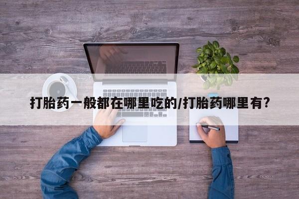 正品打胎药专卖微信打胎药一般都在哪里吃的/打胎药哪里有?