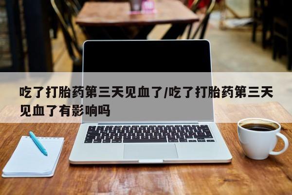 正品打胎药专卖微信吃了打胎药第三天见血了/吃了打胎药第三天见血了有影响吗
