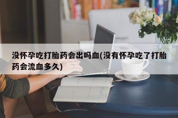 正品打胎药专卖微信没怀孕吃打胎药会出吗血(没有怀孕吃了打胎药会流血多久)