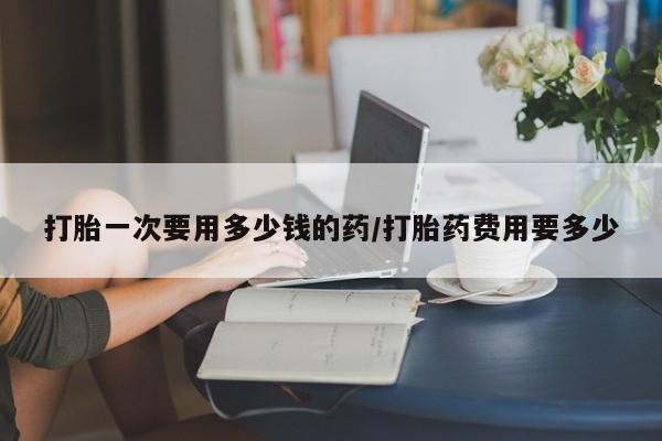 正品打胎药专卖微信打胎一次要用多少钱的药/打胎药费用要多少