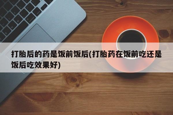 正品打胎药专卖微信打胎后的药是饭前饭后(打胎药在饭前吃还是饭后吃效果好)