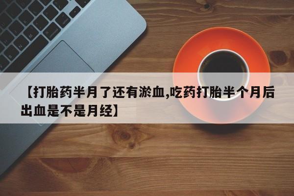 正品打胎药专卖微信【打胎药半月了还有淤血,吃药打胎半个月后出血是不是月经】