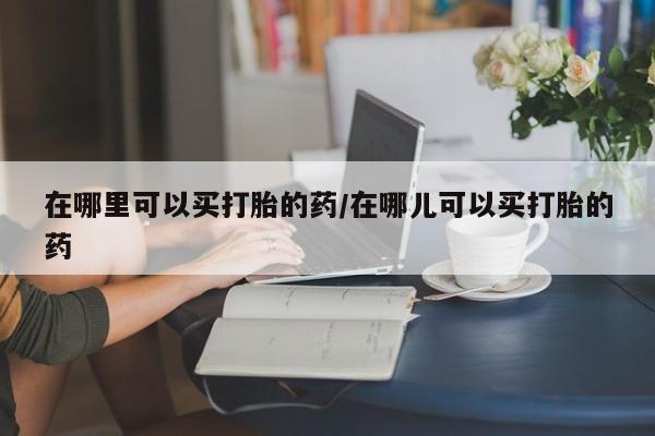 正品打胎药专卖微信在哪里可以买打胎的药/在哪儿可以买打胎的药