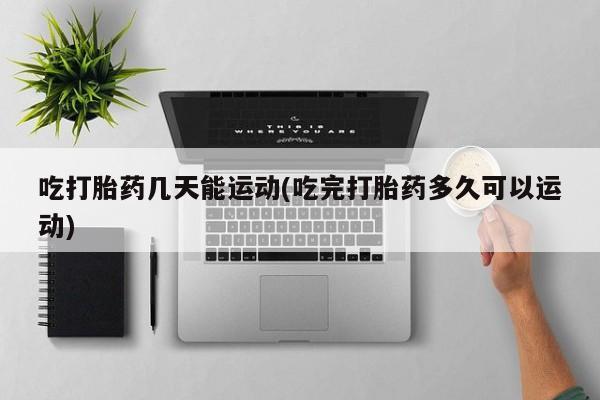 正品打胎药专卖微信吃打胎药几天能运动(吃完打胎药多久可以运动)