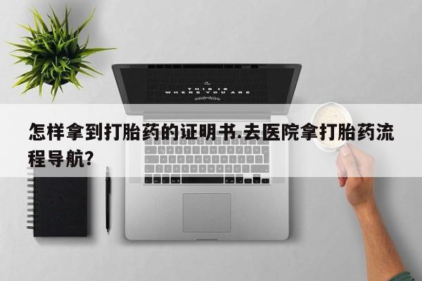 正品打胎药专卖微信怎样拿到打胎药的证明书.去医院拿打胎药流程导航？