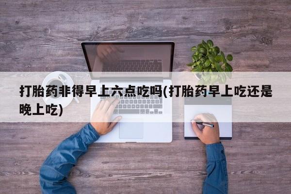 正品打胎药专卖微信打胎药非得早上六点吃吗(打胎药早上吃还是晚上吃)
