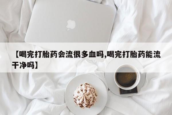 正品打胎药专卖微信【喝完打胎药会流很多血吗,喝完打胎药能流干净吗】