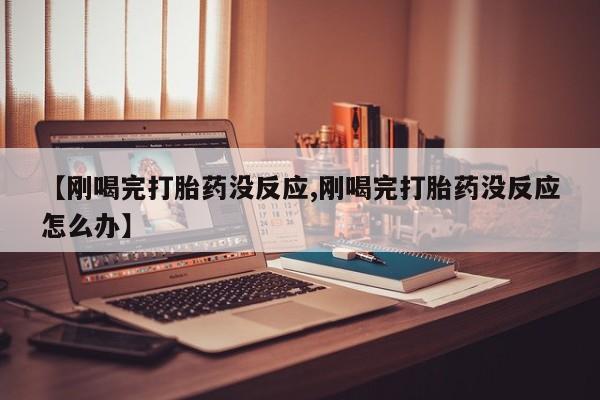 正品打胎药专卖微信【刚喝完打胎药没反应,刚喝完打胎药没反应怎么办】
