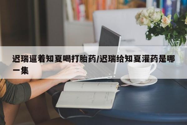 正品打胎药专卖微信迟瑞逼着知夏喝打胎药/迟瑞给知夏灌药是哪一集