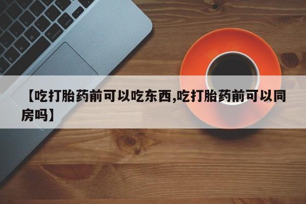 正品打胎药专卖微信【吃打胎药前可以吃东西,吃打胎药前可以同房吗】
