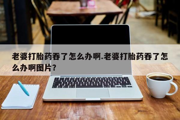 正品打胎药专卖微信老婆打胎药吞了怎么办啊.老婆打胎药吞了怎么办啊图片？