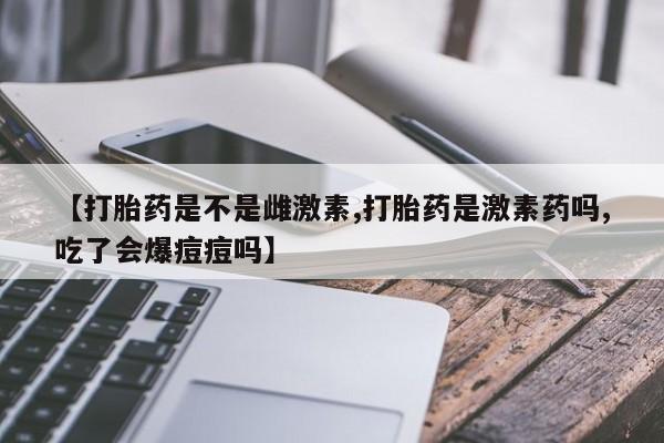 正品打胎药专卖微信【打胎药是不是雌激素,打胎药是激素药吗,吃了会爆痘痘吗】